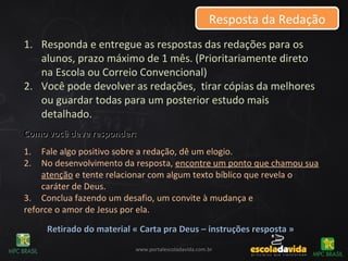 Resposta da RedaçãoResposta da Redação
1. Responda e entregue as respostas das redações para os
alunos, prazo máximo de 1 mês. (Prioritariamente direto
na Escola ou Correio Convencional)
2. Você pode devolver as redações, tirar cópias da melhores
ou guardar todas para um posterior estudo mais
detalhado.
Como você deve responder:Como você deve responder:
1. Fale algo positivo sobre a redação, dê um elogio.
2. No desenvolvimento da resposta, encontre um ponto que chamou sua
atenção e tente relacionar com algum texto bíblico que revela o
caráter de Deus.
3. Conclua fazendo um desafio, um convite à mudança e
reforce o amor de Jesus por ela.
Retirado do material « Carta pra Deus – instruções resposta »Retirado do material « Carta pra Deus – instruções resposta »
www.portalescoladavida.com.br
 