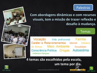 Com abordagens dinâmicas e com recursos
visuais, tem a missão de trazer reflexão e
desafio à mudança.
PalestrasPalestras
Temas
www.portalescoladavida.com.br
4 temas são escolhidos pela escola,4 temas são escolhidos pela escola,
um tema por dia.um tema por dia.
 