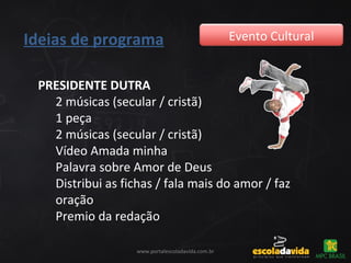 Ideias de programa Evento Cultural
www.portalescoladavida.com.br
PRESIDENTE DUTRA
2 músicas (secular / cristã)
1 peça
2 músicas (secular / cristã)
Vídeo Amada minha
Palavra sobre Amor de Deus
Distribui as fichas / fala mais do amor / faz
oração
Premio da redação
 
