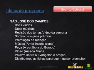 Ideias de programa Evento Cultural
www.portalescoladavida.com.br
SÃO JOSÉ DOS CAMPOS
Boas vindas
Duas músicas
Revisão dos temas/Vídeo da semana
Sorteio de alguns prêmios
Premiação de redação
Música (Amor Incondicional)
Peça (A parábola do Buraco)
Vídeo (Amada Minha)
Palavra sobre o Evangelho e oração
Distribuímos as fichas para quem quiser preencher
 