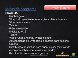 Ideias de programa Evento Cultural
www.portalescoladavida.com.br
BRASÍLIA
Quebra-gelo
Vídeo retrospectiva e Introdução ao tema do amor
Vídeo sobre amor
Teatro
Prêmio redação
Música (2 ou 3)
Teatro
Vídeo Amada Minha / Pratos caindo
Apresentação do Evangelho e desafio para decisão
Oração
Distribuição das fichas para quem quiser (explicando
como preencher, com música ao fundo)
Recolher fichas e orar em grupos
 