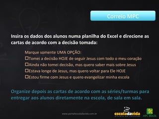 Insira os dados dos alunos numa planilha do Excel e direcione as
cartas de acordo com a decisão tomada:
Correio MPC
www.portalescoladavida.com.br
Marque somente UMA OPÇÃO:
Tomei a decisão HOJE de seguir Jesus com todo o meu coração
Ainda não tomei decisão, mas quero saber mais sobre Jesus
Estava longe de Jesus, mas quero voltar para Ele HOJE
Estou firme com Jesus e quero evangelizar minha escola
Organize depois as cartas de acordo com as séries/turmas paraOrganize depois as cartas de acordo com as séries/turmas para
entregar aos alunos diretamente na escola, de sala em sala.entregar aos alunos diretamente na escola, de sala em sala.
 
