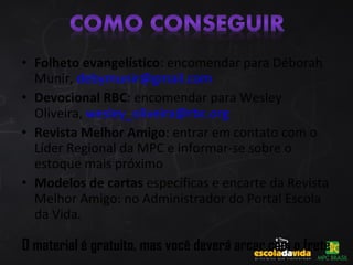 • Folheto evangelístico: encomendar para Déborah
Munir, debymunir@gmail.com
• Devocional RBC: encomendar para Wesley
Oliveira, wesley_oliveira@rbc.org
• Revista Melhor Amigo: entrar em contato com o
Líder Regional da MPC e informar-se sobre o
estoque mais próximo
• Modelos de cartas específicas e encarte da Revista
Melhor Amigo: no Administrador do Portal Escola
da Vida.
O material é gratuito, mas você deverá arcar com o frete
 