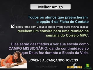 Melhor AmigoMelhor Amigo
www.portalescoladavida.com.br
Todos os alunos que preencheram
a opção 4 da Ficha de Contato
“estou firme com Jesus e quero evangelizar minha escola”
recebem um convite para uma reunião na
semana do Correio MPC.
Eles serão desafiados a ver sua escola como
CAMPO MISSIONÁRIO, dando continuidade ao
que Deus fez durante o Escola da Vida.
JOVENS ALCANÇANDO JOVENSJOVENS ALCANÇANDO JOVENS
 