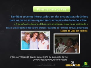 Pode ser realizado depois da semana de palestras ou na
própria reunião de pais na escola.
Também estamos interessados em dar uma palavra de ânimo
para os pais e assim organizamos uma palestra falando sobre:
« O desafio de educar os filhos com princípios e valores na sociedade »
Essa é uma oportunidade para oferecer suporte às Famílias através do projeto
Escola da Vida em Família.
Palestra para os Pais
www.portalescoladavida.com.br
 