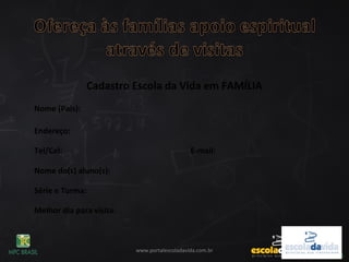 www.portalescoladavida.com.br
Cadastro Escola da Vida em FAMÍLIA
Nome (Pais):
Endereço:
Tel/Cel: E-mail:
Nome do(s) aluno(s):
Série e Turma:
Melhor dia para visita:
 