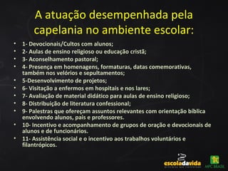 A atuação desempenhada pela
capelania no ambiente escolar:
• 1- Devocionais/Cultos com alunos;
• 2- Aulas de ensino religioso ou educação cristã;
• 3- Aconselhamento pastoral;
• 4- Presença em homenagens, formaturas, datas comemorativas,
também nos velórios e sepultamentos;
• 5-Desenvolvimento de projetos;
• 6- Visitação a enfermos em hospitais e nos lares;
• 7- Avaliação de material didático para aulas de ensino religioso;
• 8- Distribuição de literatura confessional;
• 9- Palestras que ofereçam assuntos relevantes com orientação bíblica
envolvendo alunos, pais e professores.
• 10- Incentivo e acompanhamento de grupos de oração e devocionais de
alunos e de funcionários.
• 11- Assistência social e o incentivo aos trabalhos voluntários e
filantrópicos.
 