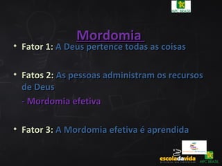 MordomiaMordomia
• Fator 1:Fator 1: A Deus pertence todas as coisasA Deus pertence todas as coisas
• Fatos 2:Fatos 2: As pessoas administram os recursosAs pessoas administram os recursos
de Deusde Deus
- Mordomia efetiva- Mordomia efetiva
• Fator 3:Fator 3: A Mordomia efetiva é aprendidaA Mordomia efetiva é aprendida
 