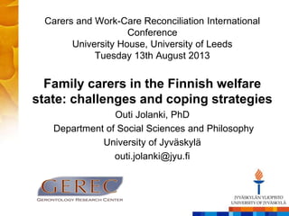 Carers and Work-Care Reconciliation International 
Conference 
University House, University of Leeds 
Tuesday 13th August 2013 
Family carers in the Finnish welfare 
state: challenges and coping strategies 
Outi Jolanki, PhD 
Department of Social Sciences and Philosophy 
University of Jyväskylä 
outi.jolanki@jyu.fi 
 