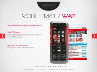 MOBILE MKT / WAP
WAP (Wireless Application Protocol)


WAP Website
Sitio	
  diseñado	
  para	
  ser	
  visualizado	
  a	
  través	
  
de	
  WAP	
  Browsers



Que	
  es	
  un	
  WAP	
  Browser?
Navegador	
  de	
  los	
  Feature	
  Phones.




                               WWW.MOBEXT.MOBI          |          +54  11  5777  7400        |          HUMBERTO  PRIMO  101,  CAPITAL  FEDERAL,  ARGENTINA
 