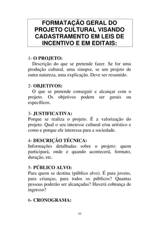 10
FORMATAÇÃO GERAL DO
PROJETO CULTURAL VISANDO
CADASTRAMENTO EM LEIS DE
INCENTIVO E EM EDITAIS:
1- O PROJETO:
Descrição do que se pretende fazer. Se for uma
produção cultural, uma sinopse, se um projeto de
outra natureza, uma explicação. Deve ser resumido.
2- OBJETIVOS:
O que se pretende conseguir e alcançar com o
projeto. Os objetivos podem ser gerais ou
específicos.
3- JUSTIFICATIVA:
Porque se realiza o projeto. É a valorização do
projeto. Qual o seu interesse cultural e/ou artístico e
como e porque ele interessa para a sociedade.
4- DESCRIÇÃO TÉCNICA:
Informações detalhadas sobre o projeto: quem
participará, onde e quando acontecerá, formato,
duração, etc.
5- PÚBLICO ALVO:
Para quem se destina (público alvo). É para jovens,
para crianças, para todos os públicos? Quantas
pessoas poderão ser alcançadas? Haverá cobrança de
ingresso?
6- CRONOGRAMA:
 