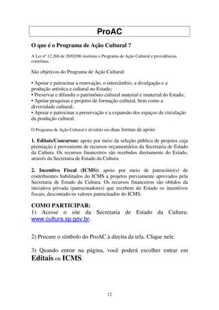 12
ProAC
O que é o Programa de Ação Cultural ?
A Lei nº 12.268 de 20/02/06 instituiu o Programa de Ação Cultural e providências
correlatas.
São objetivos do Programa de Ação Cultural:
• Apoiar e patrocinar a renovação, o intercâmbio, a divulgação e a
produção artística e cultural no Estado;
• Preservar e difundir o patrimônio cultural material e imaterial do Estado;
• Apoiar pesquisas e projetos de formação cultural, bem como a
diversidade cultural;
• Apoiar e patrocinar a preservação e a expansão dos espaços de circulação
da produção cultural.
O Programa de Ação Cultural é dividido em duas formas de apoio:
1. Editais/Concursos: apoio por meio da seleção pública de projetos cuja
premiação é proveniente de recursos orçamentários da Secretaria de Estado
da Cultura. Os recursos financeiros são recebidos diretamente do Estado,
através da Secretaria de Estado da Cultura
2. Incentivo Fiscal (ICMS): apoio por meio de patrocínio(s) de
contribuintes habilitados do ICMS a projetos previamente aprovados pela
Secretaria de Estado da Cultura. Os recursos financeiros são obtidos da
iniciativa privada (patrocinadores) que recebem do Estado os incentivos
fiscais, descontado os valores patrocinados do ICMS.
COMO PARTICIPAR:
1) Acesse o site da Secretaria de Estado da Cultura:
www.cultura.sp.gov.br.
2) Procure o símbolo do ProAC à direita da tela. Clique nele.
3) Quando entrar na página, você poderá escolher entrar em
Editais ou ICMS.
 