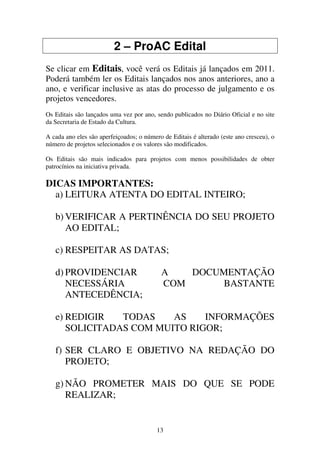 13
2 – ProAC Edital
Se clicar em Editais, você verá os Editais já lançados em 2011.
Poderá também ler os Editais lançados nos anos anteriores, ano a
ano, e verificar inclusive as atas do processo de julgamento e os
projetos vencedores.
Os Editais são lançados uma vez por ano, sendo publicados no Diário Oficial e no site
da Secretaria de Estado da Cultura.
A cada ano eles são aperfeiçoados; o número de Editais é alterado (este ano cresceu), o
número de projetos selecionados e os valores são modificados.
Os Editais são mais indicados para projetos com menos possibilidades de obter
patrocínios na iniciativa privada.
DICAS IMPORTANTES:
a) LEITURA ATENTA DO EDITAL INTEIRO;
b) VERIFICAR A PERTINÊNCIA DO SEU PROJETO
AO EDITAL;
c) RESPEITAR AS DATAS;
d) PROVIDENCIAR A DOCUMENTAÇÃO
NECESSÁRIA COM BASTANTE
ANTECEDÊNCIA;
e) REDIGIR TODAS AS INFORMAÇÕES
SOLICITADAS COM MUITO RIGOR;
f) SER CLARO E OBJETIVO NA REDAÇÃO DO
PROJETO;
g) NÃO PROMETER MAIS DO QUE SE PODE
REALIZAR;
 