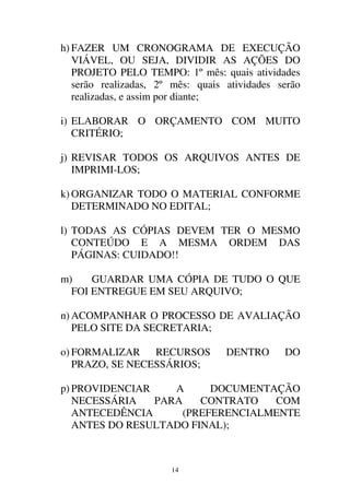 14
h) FAZER UM CRONOGRAMA DE EXECUÇÃO
VIÁVEL, OU SEJA, DIVIDIR AS AÇÕES DO
PROJETO PELO TEMPO: 1º mês: quais atividades
serão realizadas, 2º mês: quais atividades serão
realizadas, e assim por diante;
i) ELABORAR O ORÇAMENTO COM MUITO
CRITÉRIO;
j) REVISAR TODOS OS ARQUIVOS ANTES DE
IMPRIMI-LOS;
k) ORGANIZAR TODO O MATERIAL CONFORME
DETERMINADO NO EDITAL;
l) TODAS AS CÓPIAS DEVEM TER O MESMO
CONTEÚDO E A MESMA ORDEM DAS
PÁGINAS: CUIDADO!!
m) GUARDAR UMA CÓPIA DE TUDO O QUE
FOI ENTREGUE EM SEU ARQUIVO;
n) ACOMPANHAR O PROCESSO DE AVALIAÇÃO
PELO SITE DA SECRETARIA;
o) FORMALIZAR RECURSOS DENTRO DO
PRAZO, SE NECESSÁRIOS;
p) PROVIDENCIAR A DOCUMENTAÇÃO
NECESSÁRIA PARA CONTRATO COM
ANTECEDÊNCIA (PREFERENCIALMENTE
ANTES DO RESULTADO FINAL);
 