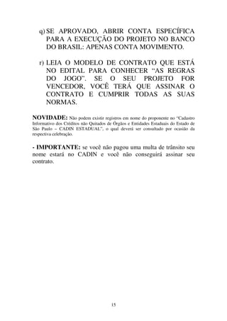 15
q) SE APROVADO, ABRIR CONTA ESPECÍFICA
PARA A EXECUÇÃO DO PROJETO NO BANCO
DO BRASIL: APENAS CONTA MOVIMENTO.
r) LEIA O MODELO DE CONTRATO QUE ESTÁ
NO EDITAL PARA CONHECER “AS REGRAS
DO JOGO”. SE O SEU PROJETO FOR
VENCEDOR, VOCÊ TERÁ QUE ASSINAR O
CONTRATO E CUMPRIR TODAS AS SUAS
NORMAS.
NOVIDADE: Não podem existir registros em nome do proponente no “Cadastro
Informativo dos Créditos não Quitados de Órgãos e Entidades Estaduais do Estado de
São Paulo – CADIN ESTADUAL”, o qual deverá ser consultado por ocasião da
respectiva celebração.
- IMPORTANTE: se você não pagou uma multa de trânsito seu
nome estará no CADIN e você não conseguirá assinar seu
contrato.
 