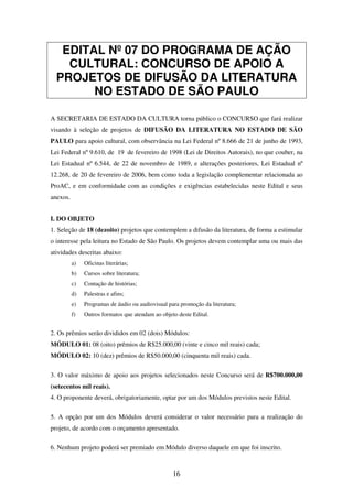 16
EDITAL Nº 07 DO PROGRAMA DE AÇÃO
CULTURAL: CONCURSO DE APOIO A
PROJETOS DE DIFUSÃO DA LITERATURA
NO ESTADO DE SÃO PAULO
A SECRETARIA DE ESTADO DA CULTURA torna público o CONCURSO que fará realizar
visando à seleção de projetos de DIFUSÃO DA LITERATURA NO ESTADO DE SÃO
PAULO para apoio cultural, com observância na Lei Federal nº 8.666 de 21 de junho de 1993,
Lei Federal nº 9.610, de 19 de fevereiro de 1998 (Lei de Direitos Autorais), no que couber, na
Lei Estadual nº 6.544, de 22 de novembro de 1989, e alterações posteriores, Lei Estadual nº
12.268, de 20 de fevereiro de 2006, bem como toda a legislação complementar relacionada ao
ProAC, e em conformidade com as condições e exigências estabelecidas neste Edital e seus
anexos.
I. DO OBJETO
1. Seleção de 18 (dezoito) projetos que contemplem a difusão da literatura, de forma a estimular
o interesse pela leitura no Estado de São Paulo. Os projetos devem contemplar uma ou mais das
atividades descritas abaixo:
a) Oficinas literárias;
b) Cursos sobre literatura;
c) Contação de histórias;
d) Palestras e afins;
e) Programas de áudio ou audiovisual para promoção da literatura;
f) Outros formatos que atendam ao objeto deste Edital.
2. Os prêmios serão divididos em 02 (dois) Módulos:
MÓDULO 01: 08 (oito) prêmios de R$25.000,00 (vinte e cinco mil reais) cada;
MÓDULO 02: 10 (dez) prêmios de R$50.000,00 (cinquenta mil reais) cada.
3. O valor máximo de apoio aos projetos selecionados neste Concurso será de R$700.000,00
(setecentos mil reais).
4. O proponente deverá, obrigatoriamente, optar por um dos Módulos previstos neste Edital.
5. A opção por um dos Módulos deverá considerar o valor necessário para a realização do
projeto, de acordo com o orçamento apresentado.
6. Nenhum projeto poderá ser premiado em Módulo diverso daquele em que foi inscrito.
 