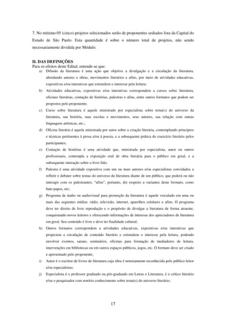 17
7. No mínimo 05 (cinco) projetos selecionados serão de proponentes sediados fora da Capital do
Estado de São Paulo. Esta quantidade é sobre o número total de projetos, não sendo
necessariamente dividida por Módulo.
II. DAS DEFINIÇÕES
Para os efeitos deste Edital, entende-se que:
a) Difusão da literatura é uma ação que objetive a divulgação e a circulação da literatura,
abordando autores e obras, movimentos literários e afins, por meio de atividades educativas,
expositivas e/ou interativas que estimulem o interesse pela leitura;
b) Atividades educativas, expositivas e/ou interativas correspondem a cursos sobre literatura,
oficinas literárias, contação de histórias, palestras e afins, entre outros formatos que podem ser
propostos pelo proponente;
c) Curso sobre literatura é aquele ministrado por especialista sobre tema(s) do universo da
literatura, sua história, suas escolas e movimentos, seus autores, sua relação com outras
linguagens artísticas, etc.;
d) Oficina literária é aquela ministrada por autor sobre a criação literária, contemplando princípios
e técnicas pertinentes à prosa e/ou à poesia, e a subsequente prática do exercício literário pelos
participantes;
e) Contação de histórias é uma atividade que, ministrada por especialista, autor ou outros
profissionais, contempla a exposição oral de obra literária para o público em geral, e a
subsequente interação sobre o livro lido;
f) Palestra é uma atividade expositiva com um ou mais autores e/ou especialistas convidados a
refletir e debater sobre temas do universo da literatura diante de um público, que poderá ou não
interagir com os palestrantes; “afins”, portanto, diz respeito a variantes deste formato, como
bate-papos, etc;
g) Programa de áudio ou audiovisual para promoção da literatura é aquele veiculado em uma ou
mais das seguintes mídias: rádio, televisão, internet, aparelhos celulares e afins. O programa
deve ter direito de livre reprodução e o propósito de divulgar a literatura de forma atraente,
conquistando novos leitores e oferecendo informações de interesse dos apreciadores de literatura
em geral. Seu conteúdo é livre e deve ter finalidade cultural;
h) Outros formatos correspondem a atividades educativas, expositivas e/ou interativas que
propiciem a circulação de conteúdo literário e estimulem o interesse pela leitura, podendo
envolver eventos, saraus, seminários, oficinas para formação de mediadores de leitura,
intervenções em bibliotecas ou em outros espaços públicos, jogos, etc. O formato deve ser criado
e apresentado pelo proponente;
i) Autor é o escritor de livros de literatura cuja obra é notoriamente reconhecida pelo público leitor
e/ou especialistas;
j) Especialista é o professor graduado ou pós-graduado em Letras e Literatura, é o crítico literário
e/ou o pesquisador com notório conhecimento sobre tema(s) do universo literário;
 