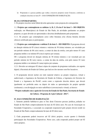 18
k) Proponente é a pessoa jurídica que venha a inscrever projeto(s) neste Concurso, conforme as
condições descritas no item IV – DAS CONDIÇÕES DE HABILITAÇÃO.
III. DA CONTRAPARTIDA
1. Os projetos inscritos neste Edital deverão apresentar como proposta de contrapartida:
1.1. Projetos que contemplarem os subitens A, B, C, D e/ou F do item I – DO OBJETO:
realização, em Município(s) do Estado de São Paulo, de atividades pertinentes ao projeto
proposto, as quais deverão ser apresentadas e descritas detalhadamente pelo proponente.
1.1.1. Os projetos que contemplarem curso sobre literatura e/ou oficina literária deverão
oferecer certificado para os participantes.
1.2. Projetos que contemplarem o subitem E do item I – DO OBJETO: O programa deverá
ter duração mínima de 05 (cinco) minutos e máxima de 30 (trinta) minutos, ser veiculado por
um período mínimo de 06 (seis) meses, a contar da data da estréia, com pelo menos 01 (um)
programa inédito e no mínimo 05 (cinco) reprises por semana.
OU o programa deverá ter duração mínima de 30 (trinta) minutos e ser veiculado por um
período mínimo de 06 (seis) meses, a contar da data da estréia, com pelo menos 01 (um)
programa inédito e no mínimo 01 (uma) reprise por semana.
1.2.1. Deverão ser entregues 02 (duas) cópias do conjunto de programas realizados, em suporte
digital, à Secretaria de Estado da Cultura, que fará uso dos mesmos sem fins lucrativos.
2. O proponente deverá incluir em todo material relativo ao projeto (impresso, virtual e
audiovisual), a logomarca da Secretaria de Estado da Cultura, a logomarca do Governo do
Estado e a logomarca do ProAC, assim como a expressão descrita abaixo, que deverá
igualmente ser proferida antes ou depois de todas as apresentações do projeto apoiado
(oralmente); e em divulgação no meio radiofônico (convencional e virtual), se houver:
“Projeto realizado com o apoio do Governo do Estado de São Paulo, Secretaria de Estado
da Cultura - Programa de Ação Cultural - 2011”.
IV. DAS CONDIÇÕES DE HABILITAÇÃO
1. Somente poderão habilitar-se para os fins deste Concurso pessoas jurídicas sediadas no
Estado de São Paulo comprovadamente há mais de 02 (dois) anos. No caso de Associação ou
Sociedade Cooperativa, o associado ou cooperado responsável pelo projeto deverá residir no
Estado de São Paulo comprovadamente há mais de 02 (dois) anos.
2. Cada proponente poderá inscrever até 02 (dois) projetos, exceto quanto à ilimitada
participação das Sociedades Cooperativas. Neste caso, cada cooperado poderá propor até 02
(dois) projetos.
 