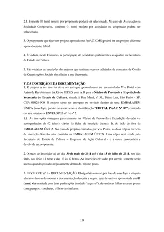 19
2.1. Somente 01 (um) projeto por proponente poderá ser selecionado. No caso de Associação ou
Sociedade Cooperativa, somente 01 (um) projeto por associado ou cooperado poderá ser
selecionado.
3. O proponente que tiver um projeto aprovado no ProAC ICMS poderá ter um projeto diferente
aprovado neste Edital.
4. É vedada, neste Concurso, a participação de servidores pertencentes ao quadro da Secretaria
de Estado da Cultura.
5. São vedadas as inscrições de projetos que tenham recursos advindos de contratos de Gestão
de Organizações Sociais vinculadas a esta Secretaria.
V. DA INSCRIÇÃO E DA DOCUMENTAÇÃO
1. O projeto a ser inscrito deve ser entregue pessoalmente ou encaminhado Via Postal com
Aviso de Recebimento (A.R) ou SEDEX com A.R para o Núcleo de Protocolo e Expedição da
Secretaria de Estado da Cultura, situada à Rua Mauá, nº 51, Bairro Luz, São Paulo – SP,
CEP: 01028-900. O projeto deve ser entregue ou enviado dentro de uma EMBALAGEM
ÚNICA (envelope, pacote ou caixa) com a identificação “EDITAL ProAC Nº 07”, contendo
em seu interior os ENVELOPES nº 1 e nº 2.
1.1. As inscrições entregues pessoalmente no Núcleo de Protocolo e Expedição deverão vir
acompanhadas de 02 (duas) cópias da ficha de inscrição (Anexo I), do lado de fora da
EMBALAGEM ÚNICA. No caso de projetos enviados por Via Postal, as duas cópias da ficha
de inscrição deverão estar contidas na EMBALAGEM ÚNICA. Uma cópia será retida pela
Secretaria de Estado da Cultura – Programa de Ação Cultural - e a outra protocolada e
devolvida ao proponente.
2. O prazo de inscrição vai do dia 30 de maio de 2011 até o dia 15 de julho de 2011, nos dias
úteis, das 10 às 12 horas e das 13 às 17 horas. As inscrições enviadas por correio somente serão
aceitas quando postadas regularmente dentro do mesmo prazo.
3. ENVELOPE nº 1 – DOCUMENTAÇÃO. Obrigatório constar por fora do envelope a etiqueta
abaixo e dentro do mesmo a documentação descrita a seguir, que deverá ser apresentada em 01
(uma) via montada com duas perfurações (modelo “arquivo”), devendo as folhas estarem presas
com grampos, conchetes, trilhos ou similares:
 