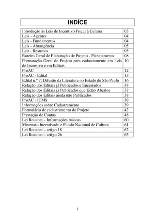 2
INDÍCE
Introdução às Leis de Incentivo Fiscal à Cultura 03
Leis - Agentes 04
Leis - Fundamentos 04
Leis - Abrangência 05
Leis - Resumos 05
Roteiro Geral de Elaboração de Projeto - Planejamento 08
Formatação Geral do Projeto para cadastramento em Leis
de Incentivo e em Editais
10
ProAC 12
ProAC - Edital 13
Edital n.º 7: Difusão da Literatura no Estado de São Paulo 16
Relação dos Editais já Publicados e Encerrados 37
Relação dos Editais já Publicados que Estão Abertos 37
Relação dos Editais ainda não Publicados 38
ProAC - ICMS 39
Informações sobre Cadastramento 39
Formulário de cadastramento do Projeto 42
Prestação de Contas 48
Lei Rouanet – Informações básicas 60
Mecenato Incentivado e Fundo Nacional de Cultura 61
Lei Rouanet – artigo 18 62
Lei Roaunet – artigo 26 63
 