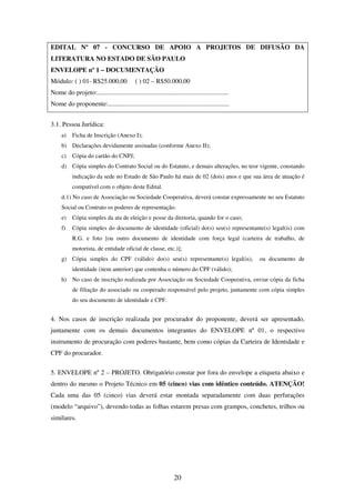 20
EDITAL Nº 07 - CONCURSO DE APOIO A PROJETOS DE DIFUSÃO DA
LITERATURA NO ESTADO DE SÃO PAULO
ENVELOPE nº 1 – DOCUMENTAÇÃO
Módulo: ( ) 01- R$25.000,00 ( ) 02 – R$50.000,00
Nome do projeto:................................................................................
Nome do proponente:..........................................................................
3.1. Pessoa Jurídica:
a) Ficha de Inscrição (Anexo I);
b) Declarações devidamente assinadas (conforme Anexo II);
c) Cópia do cartão do CNPJ;
d) Cópia simples do Contrato Social ou do Estatuto, e demais alterações, no teor vigente, constando
indicação da sede no Estado de São Paulo há mais de 02 (dois) anos e que sua área de atuação é
compatível com o objeto deste Edital.
d.1) No caso de Associação ou Sociedade Cooperativa, deverá constar expressamente no seu Estatuto
Social ou Contrato os poderes de representação.
e) Cópia simples da ata de eleição e posse da diretoria, quando for o caso;
f) Cópia simples do documento de identidade (oficial) do(s) seu(s) representante(s) legal(is) com
R.G. e foto [ou outro documento de identidade com força legal (carteira de trabalho, de
motorista, de entidade oficial de classe, etc.)];
g) Cópia simples do CPF (válido) do(s) seu(s) representante(s) legal(is), ou documento de
identidade (item anterior) que contenha o número do CPF (válido);
h) No caso de inscrição realizada por Associação ou Sociedade Cooperativa, enviar cópia da ficha
de filiação do associado ou cooperado responsável pelo projeto, juntamente com cópia simples
do seu documento de identidade e CPF.
4. Nos casos de inscrição realizada por procurador do proponente, deverá ser apresentado,
juntamente com os demais documentos integrantes do ENVELOPE nº 01, o respectivo
instrumento de procuração com poderes bastante, bem como cópias da Carteira de Identidade e
CPF do procurador.
5. ENVELOPE nº 2 – PROJETO. Obrigatório constar por fora do envelope a etiqueta abaixo e
dentro do mesmo o Projeto Técnico em 05 (cinco) vias com idêntico conteúdo. ATENÇÃO!
Cada uma das 05 (cinco) vias deverá estar montada separadamente com duas perfurações
(modelo “arquivo”), devendo todas as folhas estarem presas com grampos, conchetes, trilhos ou
similares.
 