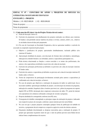 21
EDITAL Nº 07 - CONCURSO DE APOIO A PROJETOS DE DIFUSÃO DA
LITERATURA NO ESTADO DE SÃO PAULO
ENVELOPE 2 – PROJETO
Módulo: ( ) 01- R$25.000,00 ( ) 02 – R$50.000,00
Nome do projeto: ................................................................................
Nome do proponente: ..........................................................................
5.1. Cada uma das 05 (cinco) vias do Projeto Técnico deverá conter:
a) Ficha de Inscrição (Anexo I);
b) Currículo do proponente com detalhamento dos projetos realizados nos últimos anos (máximo
02 laudas); será permitido anexar matérias de jornais e revistas, cartazes, folders, etc., relativos
às atividades desenvolvidas pelo proponente.
b.1) No caso de Associação ou Sociedade Cooperativa, deve-se apresentar também o currículo do
associado ou cooperado responsável pelo projeto.
c) Objetivo e justificativa do projeto, apresentados detalhadamente, incluindo público alvo
(máximo 02 laudas);
d) Apresentação detalhada do projeto, com descrição do formato da(s) atividade(s), metodologia,
indicação do conteúdo literário a ser abordado, autores e especialistas participantes etc.;
e) Ficha técnica relacionando as funções a serem exercidas e os nomes dos profissionais, dos
autores e dos especialistas já definidos ou previstos até a data da inscrição;
f) Currículo dos principais profissionais já definidos ou previstos até a data da inscrição (máximo
02 laudas cada);
g) Currículo dos autores e especialistas já definidos ou previstos até a data de inscrição (máximo 02
laudas cada), se houver;
h) Termo de compromisso de participação devidamente assinado pelos autores e especialistas já
confirmados até a data da inscrição, se houver;
i) No caso de projetos que objetivem a realização de programa de áudio ou audiovisual, faz-se
necessário também: apresentação detalhada do projeto, com descrição da estrutura do programa,
indicação de conteúdo, frequência (dias e horários previstos) etc.; piloto do programa em suporte
digital (CD ou DVD); declaração da(s) empresa(s) emissora(s) de rádio, TV, portal de internet
e/ou operadora(s) de celular(es) afirmando a intenção de veicular o programa;
j) Proposta detalhada da contrapartida conforme item III, retro;
k) Cronograma de trabalho contemplando as principais etapas da realização do projeto e indicando
seus respectivos prazos de execução, conforme o prazo máximo previsto neste Edital;
l) No caso em que o projeto proposto contemplar qualquer forma de publicação de trabalho de
terceiros, o proponente deverá comprovar a respectiva opção de cessão dos direitos autorais;
m) Orçamento detalhado discriminando as despesas necessárias para a realização do projeto. O
projeto que apresentar orçamento maior do que o valor do prêmio previsto neste Edital deverá
indicar fontes complementares de recursos.
 