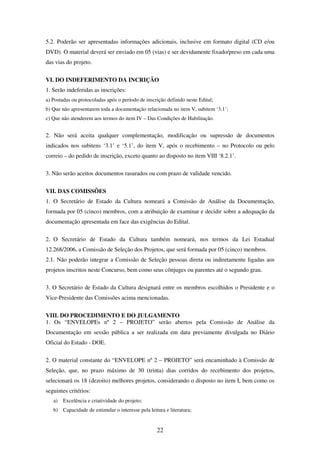22
5.2. Poderão ser apresentadas informações adicionais, inclusive em formato digital (CD e/ou
DVD). O material deverá ser enviado em 05 (vias) e ser devidamente fixado/preso em cada uma
das vias do projeto.
VI. DO INDEFERIMENTO DA INCRIÇÃO
1. Serão indeferidas as inscrições:
a) Postadas ou protocoladas após o período de inscrição definido neste Edital;
b) Que não apresentarem toda a documentação relacionada no item V, subitem ‘3.1’;
c) Que não atenderem aos termos do item IV – Das Condições de Habilitação.
2. Não será aceita qualquer complementação, modificação ou supressão de documentos
indicados nos subitens ‘3.1’ e ‘5.1’, do item V, após o recebimento – no Protocolo ou pelo
correio – do pedido de inscrição, exceto quanto ao disposto no item VIII ‘8.2.1’.
3. Não serão aceitos documentos rasurados ou com prazo de validade vencido.
VII. DAS COMISSÕES
1. O Secretário de Estado da Cultura nomeará a Comissão de Análise da Documentação,
formada por 05 (cinco) membros, com a atribuição de examinar e decidir sobre a adequação da
documentação apresentada em face das exigências do Edital.
2. O Secretário de Estado da Cultura também nomeará, nos termos da Lei Estadual
12.268/2006, a Comissão de Seleção dos Projetos, que será formada por 05 (cinco) membros.
2.1. Não poderão integrar a Comissão de Seleção pessoas direta ou indiretamente ligadas aos
projetos inscritos neste Concurso, bem como seus cônjuges ou parentes até o segundo grau.
3. O Secretário de Estado da Cultura designará entre os membros escolhidos o Presidente e o
Vice-Presidente das Comissões acima mencionadas.
VIII. DO PROCEDIMENTO E DO JULGAMENTO
1. Os “ENVELOPEs nº 2 – PROJETO” serão abertos pela Comissão de Análise da
Documentação em sessão pública a ser realizada em data previamente divulgada no Diário
Oficial do Estado - DOE.
2. O material constante do “ENVELOPE nº 2 – PROJETO” será encaminhado à Comissão de
Seleção, que, no prazo máximo de 30 (trinta) dias corridos do recebimento dos projetos,
selecionará os 18 (dezoito) melhores projetos, considerando o disposto no item I, bem como os
seguintes critérios:
a) Excelência e criatividade do projeto;
b) Capacidade de estimular o interesse pela leitura e literatura;
 