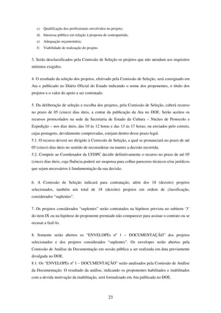 23
c) Qualificação dos profissionais envolvidos no projeto;
d) Interesse público em relação à proposta de contrapartida;
e) Adequação orçamentária;
f) Viabilidade de realização do projeto.
3. Serão desclassificados pela Comissão de Seleção os projetos que não atendam aos requisitos
mínimos exigidos.
4. O resultado da seleção dos projetos, efetivado pela Comissão de Seleção, será consignado em
Ata e publicado no Diário Oficial do Estado indicando o nome dos proponentes, o título dos
projetos e o valor do apoio a ser contratado.
5. Da deliberação de seleção e escolha dos projetos, pela Comissão de Seleção, caberá recurso
no prazo de 05 (cinco) dias úteis, a contar da publicação da Ata no DOE. Serão aceitos os
recursos protocolados na sede da Secretaria de Estado da Cultura – Núcleo de Protocolo e
Expedição – nos dias úteis, das 10 às 12 horas e das 13 às 17 horas; ou enviados pelo correio,
cujas postagens, devidamente comprovadas, estejam dentro desse prazo legal.
5.1. O recurso deverá ser dirigido à Comissão de Seleção, a qual se pronunciará no prazo de até
05 (cinco) dias úteis no sentido de reconsiderar ou manter a decisão recorrida.
5.2. Compete ao Coordenador da UFDPC decidir definitivamente o recurso no prazo de até 05
(cinco) dias úteis, cuja fluência poderá ser suspensa para colher pareceres técnicos e/ou jurídicos
que sejam necessários à fundamentação da sua decisão.
6. A Comissão de Seleção indicará para contratação, além dos 18 (dezoito) projetos
selecionados, também um total de 18 (dezoito) projetos em ordem de classificação,
considerados “suplentes”.
7. Os projetos considerados “suplentes” serão contratados na hipótese prevista no subitem ‘3’
do item IX ou na hipótese do proponente premiado não comparecer para assinar o contrato ou se
recusar a fazê-lo.
8. Somente serão abertos os “ENVELOPEs nº 1 – DOCUMENTAÇÃO” dos projetos
selecionados e dos projetos considerados “suplentes”. Os envelopes serão abertos pela
Comissão de Análise da Documentação em sessão pública a ser realizada em data previamente
divulgada no DOE.
8.1. Os “ENVELOPEs nº 1 – DOCUMENTAÇÃO” serão analisados pela Comissão de Análise
da Documentação. O resultado da análise, indicando os proponentes habilitados e inabilitados
com a devida motivação da inabilitação, será formalizado em Ata publicada no DOE.
 