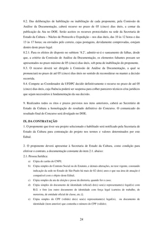 24
8.2. Das deliberações de habilitação ou inabilitação de cada proponente, pela Comissão de
Análise da Documentação, caberá recurso no prazo de 05 (cinco) dias úteis, a contar da
publicação da Ata no DOE. Serão aceitos os recursos protocolados na sede da Secretaria de
Estado da Cultura – Núcleo de Protocolo e Expedição – nos dias úteis, das 10 às 12 horas e das
13 às 17 horas; ou enviados pelo correio, cujas postagens, devidamente comprovadas, estejam
dentro deste prazo legal.
8.2.1. Para os efeitos do disposto no subitem ‘8.2’, admitir-se-á o saneamento de falhas, desde
que, a critério da Comissão de Análise da Documentação, os elementos faltantes possam ser
apresentados no prazo máximo de 05 (cinco) dias úteis, sob pena de inabilitação do proponente.
8.3. O recurso deverá ser dirigido à Comissão de Análise da Documentação, a qual se
pronunciará no prazo de até 05 (cinco) dias úteis no sentido de reconsiderar ou manter a decisão
recorrida.
8.4. Compete ao Coordenador da UFDPC decidir definitivamente o recurso no prazo de até 05
(cinco) dias úteis, cuja fluência poderá ser suspensa para colher pareceres técnicos e/ou jurídicos
que sejam necessários à fundamentação da sua decisão.
9. Realizados todos os ritos e prazos previstos nos itens anteriores, caberá ao Secretário de
Estado da Cultura a homologação do resultado definitivo do Concurso. O comunicado do
resultado final do Concurso será divulgado no DOE.
IX. DA CONTRATAÇÃO
1. O proponente que tiver seu projeto selecionado e habilitado será notificado pela Secretaria de
Estado da Cultura para contratação do projeto nos termos e valores determinados por este
Edital.
2. O proponente deverá apresentar à Secretaria de Estado da Cultura, como condição para
efetivar o contrato, a documentação constante do item 2.1. abaixo:
2.1. Pessoa Jurídica:
a) Cópia do cartão do CNPJ;
b) Cópia simples do Contrato Social ou do Estatuto, e demais alterações, no teor vigente, constando
indicação da sede no Estado de São Paulo há mais de 02 (dois) anos e que sua área de atuação é
compatível com o objeto deste Edital;
c) Cópia simples da ata de eleição e posse da diretoria, quando for o caso;
d) Cópia simples do documento de identidade (oficial) do(s) seu(s) representante(s) legal(is) com
R.G. e foto [ou outro documento de identidade com força legal (carteira de trabalho, de
motorista, de entidade oficial de classe, etc.)];
e) Cópia simples do CPF (válido) do(s) seu(s) representante(s) legal(is), ou documento de
identidade (item anterior) que contenha o número do CPF (válido);
 