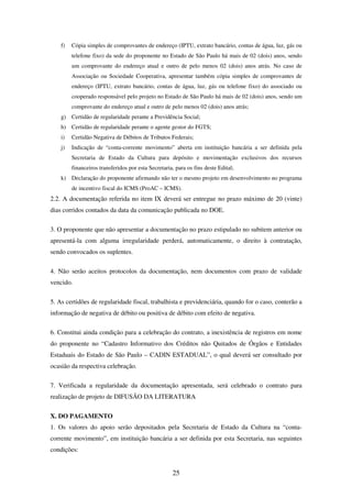 25
f) Cópia simples de comprovantes de endereço (IPTU, extrato bancário, contas de água, luz, gás ou
telefone fixo) da sede do proponente no Estado de São Paulo há mais de 02 (dois) anos, sendo
um comprovante do endereço atual e outro de pelo menos 02 (dois) anos atrás. No caso de
Associação ou Sociedade Cooperativa, apresentar também cópia simples de comprovantes de
endereço (IPTU, extrato bancário, contas de água, luz, gás ou telefone fixo) do associado ou
cooperado responsável pelo projeto no Estado de São Paulo há mais de 02 (dois) anos, sendo um
comprovante do endereço atual e outro de pelo menos 02 (dois) anos atrás;
g) Certidão de regularidade perante a Previdência Social;
h) Certidão de regularidade perante o agente gestor do FGTS;
i) Certidão Negativa de Débitos de Tributos Federais;
j) Indicação de “conta-corrente movimento” aberta em instituição bancária a ser definida pela
Secretaria de Estado da Cultura para depósito e movimentação exclusivos dos recursos
financeiros transferidos por esta Secretaria, para os fins deste Edital;
k) Declaração do proponente afirmando não ter o mesmo projeto em desenvolvimento no programa
de incentivo fiscal do ICMS (ProAC – ICMS).
2.2. A documentação referida no item IX deverá ser entregue no prazo máximo de 20 (vinte)
dias corridos contados da data da comunicação publicada no DOE.
3. O proponente que não apresentar a documentação no prazo estipulado no subitem anterior ou
apresentá-la com alguma irregularidade perderá, automaticamente, o direito à contratação,
sendo convocados os suplentes.
4. Não serão aceitos protocolos da documentação, nem documentos com prazo de validade
vencido.
5. As certidões de regularidade fiscal, trabalhista e previdenciária, quando for o caso, conterão a
informação de negativa de débito ou positiva de débito com efeito de negativa.
6. Constitui ainda condição para a celebração do contrato, a inexistência de registros em nome
do proponente no “Cadastro Informativo dos Créditos não Quitados de Órgãos e Entidades
Estaduais do Estado de São Paulo – CADIN ESTADUAL”, o qual deverá ser consultado por
ocasião da respectiva celebração.
7. Verificada a regularidade da documentação apresentada, será celebrado o contrato para
realização de projeto de DIFUSÃO DA LITERATURA
X. DO PAGAMENTO
1. Os valores do apoio serão depositados pela Secretaria de Estado da Cultura na “conta-
corrente movimento”, em instituição bancária a ser definida por esta Secretaria, nas seguintes
condições:
 