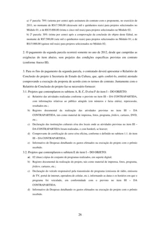 26
a) 1ª parcela: 70% (setenta por cento) após assinatura do contrato com o proponente, no exercício de
2011, no montante de R$17.500,00 (dezessete mil e quinhentos reais) para projetos selecionados no
Módulo 01; e de R$35.000,00 (trinta e cinco mil reais) para projetos selecionados no Módulo 02;
b) 2ª parcela: 30% (trinta por cento) após a comprovação da conclusão do objeto deste Edital, no
montante de R$7.500,00 (sete mil e quinhentos reais) para projetos selecionados no Módulo 01; e de
R$15.000,00 (quinze mil reais) para projetos selecionados no Módulo 02;
2. O pagamento da segunda parcela ocorrerá somente no ano de 2012, desde que cumpridas as
exigências do item abaixo, sem prejuízo das condições específicas previstas em contrato
(conforme Anexo III).
3. Para os fins do pagamento da segunda parcela, o contratado deverá apresentar o Relatório de
Conclusão do projeto à Secretaria de Estado da Cultura, que, após conferi-lo, emitirá atestado
comprovando a execução da proposta de acordo com os termos do contrato. Juntamente com o
Relatório de Conclusão do projeto faz-se necessário fornecer:
3.1. Projetos que contemplarem os subitens A, B, C, D e/ou F do item I – DO OBJETO:
a) Relatório das atividades realizadas conforme o previsto no item III – DA CONTRAPARTIDA,
com informações relativas ao público atingido (em números e faixa etária), repercussão,
resultados etc.;
b) Registro documental da realização das atividades previstas no item III – DA
CONTRAPARTIDA, tais como material de imprensa, fotos, programa, folders, cartazes, DVD,
etc.;
c) Declaração das instituições culturais e/ou dos locais onde as atividades previstas no item III –
DA CONTRAPARTIDA foram realizadas, e com borderô, se houver;
d) Comprovante de certificação de curso e/ou oficina, conforme o definido no subitem 1.1. do item
III – DA CONTRAPARTIDA;
e) Informativo de Despesas detalhando os gastos efetuados na execução do projeto com o prêmio
recebido.
3.2. Projetos que contemplarem o subitem E do item I – DO OBJETO:
a) 02 (duas) cópias do conjunto de programas realizados, em suporte digital;
b) Registro documental da realização do projeto, tais como material de imprensa, fotos, programa,
folders, cartazes, etc.;
c) Declaração do veículo responsável pela transmissão do programa (emissora de rádio, emissora
de TV, portal de internet, operadora de celular, etc.), informando as datas e os horários em que o
programa foi veiculado, em conformidade com o previsto no item III – DA
CONTRAPARTIDA;
d) Informativo de Despesas detalhando os gastos efetuados na execução do projeto com o prêmio
recebido.
 