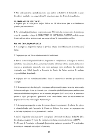 27
4. Não será necessária a juntada das notas e/ou recibos no Relatório de Conclusão, os quais
deverão ser guardados por um período de 05 (cinco) anos para fins de possíveis auditorias.
XI. DO PRAZO DE EXECUÇÃO
1. O prazo para a execução do projeto será de até 08 (oito) meses após o recebimento da
primeira parcela contratual.
2. Por solicitação justificada do proponente em até 20 (vinte) dias corridos antes do término do
prazo de execução, a critério da SECRETARIA DE ESTADO DA CULTURA, poderá o prazo
de execução do objeto ser prorrogado por um período de 90 (noventa) dias corridos.
XII. DAS DISPOSIÇÕES GERAIS
1. A inscrição do proponente implica na prévia e integral concordância com as normas deste
Edital.
2. Os projetos que não forem selecionados serão inutilizados.
3. São de exclusiva responsabilidade do proponente os compromissos e encargos de natureza
trabalhista, previdenciária, fiscal, comercial, bancária, intelectual (direito autoral, inclusive os
conexos, e propriedade industrial), bem como quaisquer outros resultantes da contratação
objetivada neste Edital, ficando a Secretaria de Estado da Cultura exclusa de qualquer
responsabilidade dessa índole.
4. O projeto deve ser realizado atendendo a todas as características definidas por ocasião da
inscrição.
5. O descumprimento das obrigações contratuais pelo contratado poderá acarretar a declaração
de inidoneidade para licitar ou contratar com a Administração Pública enquanto perdurarem os
motivos determinantes da punição ou, no mínimo, pelo prazo de 02 (dois) anos. A reabilitação
perante o órgão que aplicou a penalidade ficará condicionada, ainda, ao ressarcimento dos
prejuízos e dos danos sofridos pela Administração.
6. O descumprimento parcial ou total do contrato obrigará o contratado à devolução dos valores
já disponibilizados pela Secretaria de Estado da Cultura, bem como, ao pagamento dos
acréscimos legais (juros, correção monetária e multa).
7. Caso o proponente tenha mais de 01 (um) projeto selecionado nos Editais do ProAC 2011,
deverá optar por apenas 01 (uma) das premiações mediante comunicação formal à UFDPC.
7.1. No caso de Associação ou Sociedade Cooperativa, o disposto no subitem ‘7’ se aplicará ao
associado ou cooperado responsável pelo projeto.
 