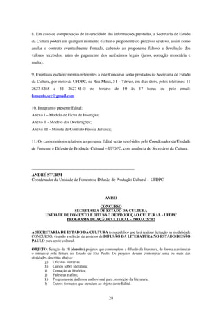 28
8. Em caso de comprovação de inveracidade das informações prestadas, a Secretaria de Estado
da Cultura poderá em qualquer momento excluir o proponente do processo seletivo, assim como
anular o contrato eventualmente firmado, cabendo ao proponente faltoso a devolução dos
valores recebidos, além do pagamento dos acréscimos legais (juros, correção monetária e
multa).
9. Eventuais esclarecimentos referentes a este Concurso serão prestados na Secretaria de Estado
da Cultura, por meio da UFDPC, na Rua Mauá, 51 – Térreo, em dias úteis, pelos telefones: 11
2627-8268 e 11 2627-8145 no horário de 10 às 17 horas ou pelo email:
fomento.sec@gmail.com
10. Integram o presente Edital:
Anexo I – Modelo de Ficha de Inscrição;
Anexo II - Modelo das Declarações;
Anexo III – Minuta de Contrato Pessoa Jurídica;
11. Os casos omissos relativos ao presente Edital serão resolvidos pelo Coordenador da Unidade
de Fomento e Difusão de Produção Cultural – UFDPC, com anuência do Secretário da Cultura.
__________________________________________________
ANDRÉ STURM
Coordenador da Unidade de Fomento e Difusão de Produção Cultural – UFDPC
AVISO
CONCURSO
SECRETARIA DE ESTADO DA CULTURA
UNIDADE DE FOMENTO E DIFUSÃO DE PRODUÇÃO CULTURAL - UFDPC
PROGRAMA DE AÇÃO CULTURAL - PROAC Nº 07
A SECRETARIA DE ESTADO DA CULTURA torna público que fará realizar licitação na modalidade
CONCURSO, visando a seleção de projetos de DIFUSÃO DA LITERATURA NO ESTADO DE SÃO
PAULO para apoio cultural.
OBJETO: Seleção de 18 (dezoito) projetos que contemplem a difusão da literatura, de forma a estimular
o interesse pela leitura no Estado de São Paulo. Os projetos devem contemplar uma ou mais das
atividades descritas abaixo:
g) Oficinas literárias;
h) Cursos sobre literatura;
i) Contação de histórias;
j) Palestras e afins;
k) Programas de áudio ou audiovisual para promoção da literatura;
l) Outros formatos que atendam ao objeto deste Edital.
 