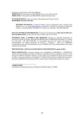 29
Os prêmios serão divididos em 02 (dois) Módulos:
MÓDULO 01: 08 (oito) prêmios de R$25.000,00 (vinte e cinco mil reais) cada;
MÓDULO 02: 10 (dez) prêmios de R$50.000,00 (cinqüenta mil reais) cada.
O VALOR MÁXIMO de apoio aos projetos selecionados neste Concurso será de
R$700.000,00 (setecentos mil reais).
RETIRADA DO EDITAL: A íntegra do Edital e todas as informações sobre a licitação estão
disponíveis no site www.cultura.sp.gov.br ou poderão ser retiradas na Secretaria de Estado da
Cultura – Central da Cultura - Rua Mauá nº 51, Bairro Luz, São Paulo - SP, CEP 01028-900.
DATA DA INSCRIÇÃO DOS PROJETOS: A inscrição será efetuada do dia 30 de maio de 2011 até o
dia 15 de julho de 2011, nos dias úteis, das 10 às 12 horas e das 13 às 17 horas.
ENDEREÇO PARA A ENTREGA DOS PROJETOS: Deverão ser entregues diretamente na
Secretaria de Estado da Cultura, NÚCLEO DE PROTOCOLO E EXPEDIÇÃO, Rua Mauá nº 51, Bairro
Luz, São Paulo - SP, CEP 01028-900; ou, encaminhados por meio dos serviços de postagem de
correspondência da Empresa Brasileira de Correios e Telégrafos – ECT, nas modalidades
correspondência com Aviso de Recebimento (A.R.) ou SEDEX com Aviso de Recebimento (A.R.), para
endereço acima indicado.
PREVISÃO PARA A DIVULGAÇÃO DO RESULTADO DEFINITIVO: agosto de 2011.
REGULAMENTAÇÃO: A presente licitação, sob a modalidade de CONCURSO e o CONTRATO,
regular-se-ão por seu Edital, Lei Federal nº 8.666 de 21 de junho de 1993, Lei Federal nº 9.610, de 19 de
fevereiro de 1998 (Lei de Direitos Autorais), no que couber, na Lei Estadual nº 6.544, de 22 de novembro
de 1989, e alterações posteriores, Lei Estadual nº 12.268, de 20 de fevereiro de 2006, bem como toda a
legislação complementar relacionada ao ProAC e demais normas regulamentares aplicáveis à espécie.
__________________________________
ANDRÉ STURM
Coordenador da Unidade de Fomento e Difusão de Produção Cultural – UFDPC
 