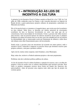 3
1 – INTRODUÇÃO ÀS LEIS DE
INCENTIVO À CULTURA
A primeira Lei de Incentivo Fiscal à Cultura surgida no Brasil foi a Lei 7.505, de 2 de
julho de 1986, conhecida como Lei Sarney e que concedia descontos no Imposto de
Renda devido a quem patrocinasse projetos culturais de proponentes cadastrados no
Ministério da Cultura.
Ela só foi possível pois se constatava, já naquela época, que existia um nível econômico
na área cultural. Além disso, se percebia um imenso potencial de crescimento
econômico da área se houvesse investimento no setor, mas para que ele se
concretizasse, havia necessidade de investimento. Como o governo não tinha recursos
para investir e não era possível pensar em oferecer incentivos fiscais para os próprios
produtores de cultura investirem mais na sua área, pois eles trabalhavam em sua maioria
na informalidade (não se interessando assim por diminuição de tributos) e além disso
não tinham como obter financiamento para o tal investimento.
Sendo assim, o governo criou um mecanismo (já existente em outros países), onde o
incentivo fiscal é oferecido à empresas ou pessoas físicas que destinem recursos para
projetos culturais, e não para o produtor cultural.
Após esta lei, muitas outras surgiram, tanto Estaduais, como Municipais.
Hoje, todas elas, inclusive a Federal cadastram projetos e não mais proponentes.
Problema: não deve substituir políticas públicas de cultura.
As leis de incentivo fiscal à cultura facilitam a captação de recursos, mas a escolha dos
projetos é feita de acordo com os critérios determinados pela iniciativa privada. Nem
todos os projetos conseguem recursos dessa forma em função dos interesses dos
patrocinadores. Antes de procurar uma empresa tente saber que tipo de projeto ela
costuma apoiar.
 