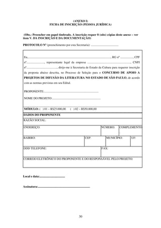 30
(ANEXO I)
FICHA DE INSCRIÇÃO (PESSOA JURÍDICA)
(Obs.: Preencher em papel timbrado. A inscrição requer 8 (oito) cópias deste anexo – ver
item V. DA INSCRIÇÃO E DA DOCUMENTAÇÃO)
PROTOCOLO Nº (preenchimento por esta Secretaria): .....................................
Eu,..............................................................................................................., RG nº ................., CPF
nº........................, representante legal da empresa .........................................................., CNPJ
nº........................................., dirijo-me à Secretaria de Estado da Cultura para requerer inscrição
da proposta abaixo descrita, no Processo de Seleção para o CONCURSO DE APOIO A
PROJETOS DE DIFUSÃO DA LITERATURA NO ESTADO DE SÃO PAULO, de acordo
com as normas previstas em seu Edital.
PROPONENTE:.........................................................................
NOME DO PROJETO:.................................................................
MÓDULO: ( ) 01 – R$25.000,00 ( ) 02 – R$50.000,00
DADOS DO PROPONENTE
RAZÃO SOCIAL:
ENDEREÇO: NÚMERO: COMPLEMENTO
:
BAIRRO: CEP: MUNICÍPIO: UF:
DDD TELEFONE: FAX:
CORREIO ELETRÔNICO DO PROPONENTE E DO RESPONSÁVEL PELO PROJETO:
Local e data:..................................
Assinatura:......................................................................
 