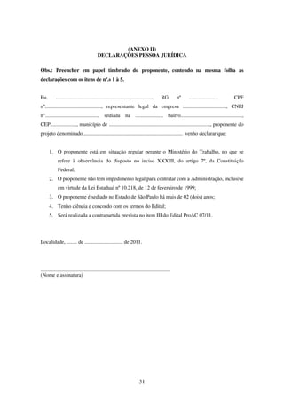 31
(ANEXO II)
DECLARAÇÕES PESSOA JURÍDICA
Obs.: Preencher em papel timbrado do proponente, contendo na mesma folha as
declarações com os itens de nº.s 1 à 5.
Eu, ........................................................................., RG nº ....................., CPF
nº..........................................., representante legal da empresa ................................., CNPJ
n°........................................, sediada na ...................., bairro...............................................,
CEP...................., município de ............................................................................., proponente do
projeto denominado............................................................................ venho declarar que:
1. O proponente está em situação regular perante o Ministério do Trabalho, no que se
refere à observância do disposto no inciso XXXIII, do artigo 7º, da Constituição
Federal;
2. O proponente não tem impedimento legal para contratar com a Administração, inclusive
em virtude da Lei Estadual nº 10.218, de 12 de fevereiro de 1999;
3. O proponente é sediado no Estado de São Paulo há mais de 02 (dois) anos;
4. Tenho ciência e concordo com os termos do Edital;
5. Será realizada a contrapartida prevista no item III do Edital ProAC 07/11.
Localidade, ........ de ............................. de 2011.
...................................................................................................
(Nome e assinatura)
 