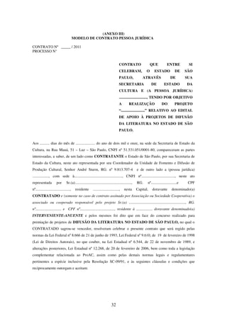 32
(ANEXO III)
MODELO DE CONTRATO PESSOA JURÍDICA
CONTRATO Nº _____ / 2011
PROCESSO N°
CONTRATO QUE ENTRE SI
CELEBRAM, O ESTADO DE SÃO
PAULO, ATRAVÉS DE SUA
SECRETARIA DE ESTADO DA
CULTURA E (A PESSOA JURÍDICA)
............................., TENDO POR OBJETIVO
A REALIZAÇÃO DO PROJETO
“.........................” RELATIVO AO EDITAL
DE APOIO À PROJETOS DE DIFUSÃO
DA LITERATURA NO ESTADO DE SÃO
PAULO.
Aos .......... dias do mês de .................... do ano de dois mil e onze, na sede da Secretaria de Estado da
Cultura, na Rua Mauá, 51 – Luz – São Paulo, CNPJ nº 51.531.051/0001-80, compareceram as partes
interessadas, a saber, de um lado como CONTRATANTE o Estado de São Paulo, por sua Secretaria de
Estado da Cultura, neste ato representada por seu Coordenador da Unidade de Fomento e Difusão de
Produção Cultural, Senhor André Sturm, RG. nº 9.813.707-4 e de outro lado a (pessoa jurídica)
................., com sede à.................................................., CNPJ nº..................................., neste ato
representada por Sr.(a)..........................................................., RG. nº...........................e CPF
nº...................................., residente ..........................., nesta Capital, doravante denominado(a)
CONTRATADO e (somente no caso de contrato assinado por Associação ou Sociedade Cooperativa) o
associado ou cooperado responsável pelo projeto Sr.(a) ..........................................................., RG.
nº........................... e CPF nº...................................., residente à ................. doravante denominado(a)
INTERVENIENTE-ANUENTE e pelos mesmos foi dito que em face do concurso realizado para
premiação de projetos de DIFUSÃO DA LITERATURA NO ESTADO DE SÃO PAULO, no qual o
CONTRATADO sagrou-se vencedor, resolveram celebrar o presente contrato que será regido pelas
normas da Lei Federal nº 8.666 de 21 de junho de 1993, Lei Federal nº 9.610, de 19 de fevereiro de 1998
(Lei de Direitos Autorais), no que couber, na Lei Estadual nº 6.544, de 22 de novembro de 1989, e
alterações posteriores, Lei Estadual nº 12.268, de 20 de fevereiro de 2006, bem como toda a legislação
complementar relacionada ao ProAC, assim como pelas demais normas legais e regulamentares
pertinentes a espécie inclusive pela Resolução SC-09/91, e às seguintes cláusulas e condições que
reciprocamente outorgam e aceitam:
 