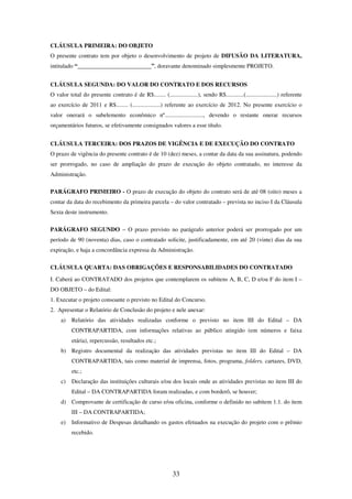33
CLÁUSULA PRIMEIRA: DO OBJETO
O presente contrato tem por objeto o desenvolvimento de projeto de DIFUSÃO DA LITERATURA,
intitulado “_________________________”, doravante denominado simplesmente PROJETO.
CLÁUSULA SEGUNDA: DO VALOR DO CONTRATO E DOS RECURSOS
O valor total do presente contrato é de R$........ (...................), sendo R$............(.....................) referente
ao exercício de 2011 e R$........ (...................) referente ao exercício de 2012. No presente exercício o
valor onerará o subelemento econômico nº.........................., devendo o restante onerar recursos
orçamentários futuros, se efetivamente consignados valores a esse título.
CLÁUSULA TERCEIRA: DOS PRAZOS DE VIGÊNCIA E DE EXECUÇÃO DO CONTRATO
O prazo de vigência do presente contrato é de 10 (dez) meses, a contar da data da sua assinatura, podendo
ser prorrogado, no caso de ampliação do prazo de execução do objeto contratado, no interesse da
Administração.
PARÁGRAFO PRIMEIRO - O prazo de execução do objeto do contrato será de até 08 (oito) meses a
contar da data do recebimento da primeira parcela – do valor contratado – prevista no inciso I da Cláusula
Sexta deste instrumento.
PARÁGRAFO SEGUNDO – O prazo previsto no parágrafo anterior poderá ser prorrogado por um
período de 90 (noventa) dias, caso o contratado solicite, justificadamente, em até 20 (vinte) dias da sua
expiração, e haja a concordância expressa da Administração.
CLÁUSULA QUARTA: DAS OBRIGAÇÕES E RESPONSABILIDADES DO CONTRATADO
I. Caberá ao CONTRATADO dos projetos que contemplarem os subitens A, B, C, D e/ou F do item I –
DO OBJETO – do Edital:
1. Executar o projeto consoante o previsto no Edital do Concurso.
2. Apresentar o Relatório de Conclusão do projeto e nele anexar:
a) Relatório das atividades realizadas conforme o previsto no item III do Edital – DA
CONTRAPARTIDA, com informações relativas ao público atingido (em números e faixa
etária), repercussão, resultados etc.;
b) Registro documental da realização das atividades previstas no item III do Edital – DA
CONTRAPARTIDA, tais como material de imprensa, fotos, programa, folders, cartazes, DVD,
etc.;
c) Declaração das instituições culturais e/ou dos locais onde as atividades previstas no item III do
Edital – DA CONTRAPARTIDA foram realizadas, e com borderô, se houver;
d) Comprovante de certificação de curso e/ou oficina, conforme o definido no subitem 1.1. do item
III – DA CONTRAPARTIDA;
e) Informativo de Despesas detalhando os gastos efetuados na execução do projeto com o prêmio
recebido.
 
