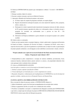 34
II. Caberá ao CONTRATADO dos projetos que contemplarem o subitem ‘e’ do item I – DO OBJETO –
do Edital:
1. Entregar o produto, objeto do contrato;
2. Executar o projeto consoante o previsto no Edital do Concurso.
3. Apresentar o Relatório de Conclusão do projeto e nele anexar:
a) 02 (duas) cópias do conjunto de programas realizados, em suporte digital;
b) Registro documental da realização do projeto, tais como material de imprensa, fotos, programa,
folders, cartazes, etc.;
c) Declaração do veículo responsável pela transmissão do programa (emissora de rádio, emissora
de TV, portal de internet, operadora de celular, etc.), informando as datas e os horários em que o
programa foi veiculado, em conformidade com o previsto no item III – DA
CONTRAPARTIDA;
d) Informativo de Despesas detalhando os gastos efetuados na execução do projeto com o prêmio
recebido.
III. Caberá a todos os contratados:
1. Incluir em todo material relativo ao projeto (impresso, virtual e audiovisual), a logomarca da Secretaria
de Estado da Cultura, a logomarca do Governo do Estado e a logomarca do ProAC, assim como a
expressão descrita abaixo, que deverá igualmente ser proferida antes ou depois de todas as apresentações
do projeto apoiado (oralmente); e em divulgação no meio radiofônico (convencional e virtual), se houver:
“Projeto realizado com o apoio do Governo do Estado de São Paulo, Secretaria de Estado da
Cultura - Programa de Ação Cultural - 2011”.
2. Responsabilizar-se pelos compromissos e encargos de natureza trabalhista, previdenciária, fiscal,
comercial, bancária, intelectual (direito autoral, inclusive os conexos, e de propriedade industrial), bem
como quaisquer outros resultantes desta contratação.
IV. Caberá ao INTERVENIENTE-ANUENTE:
(este item aplica-se somente no caso de Associação ou Sociedade Cooperativa)
1. Realizar o projeto conforme especificado no Edital.
2. Prestar informações ao Contratado para o correto cumprimento do contrato.
3. Responder obrigatória e solidariamente pelo inadimplemento do CONTRATO no caso de devolução de
quantias recebidas, conforme previsto no Parágrafo Primeiro, da Cláusula Nona.
CLÁUSULA QUINTA: DAS OBRIGAÇÕES DO CONTRATANTE
Para a execução do objeto do presente contrato, o CONTRATANTE obriga-se a:
1. Indicar formalmente o gestor e/ou fiscal para acompanhamento da execução deste contrato.
2. Efetuar os pagamentos devidos, de acordo com o estabelecido neste contrato.
3. Fiscalizar e acompanhar a execução e o cumprimento das obrigações assumidas pelo CONTRATADO,
o que inclui a comprovação da realização do projeto de DIFUSÃO DA LITERATURA NO ESTADO DE
SÃO PAULO, inclusive para efeito de liberação das parcelas.
 
