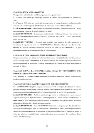 35
CLÁUSULA SEXTA: DOS PAGAMENTOS
Os pagamentos serão efetuados em 02 (duas) parcelas e na seguinte forma:
I - 1ª parcela: 70% (setenta por cento) após assinatura do contrato com o proponente, no exercício de
2011;
II - 2ª parcela: 30% (trinta por cento) após a comprovação da entrega do projeto, mediante atestado
expedido pelo servidor responsável da Secretaria da Cultura, nos termos da Cláusula Sétima.
PARÁGRAFO PRIMEIRO - O pagamento da segunda parcela ocorrerá somente no ano de 2012, desde
que cumpridas as exigências do item X, subitem 3 do Edital.
PARÁGRAFO SEGUNDO - Os pagamentos serão efetuados mediante crédito em conta corrente em
nome do CONTRATADO em instituição bancária a ser definida pelo CONTRATANTE, especialmente
aberta para este fim.
PARÁGRAFO TERCEIRO – Constitui ainda condição para realização de cada pagamento, a
inexistência de registros em nome do CONTRATADO no “Cadastro Informativo dos Créditos não
Quitados de Órgãos e Entidades Estaduais do Estado de São Paulo – CADIN ESTADUAL”, o qual
deverá ser consultado por ocasião da realização de cada pagamento.
CLÁUSULA SÉTIMA: DAS CONDIÇÕES DE RECEBIMENTO DO OBJETO
O objeto deste contrato será dado como realizado definitivamente em até 10 (dez) dias corridos, contados
da data da recepção pelo CONTRATANTE do atestado expedido pelo servidor responsável da Secretaria
de Estado da Cultura, de acordo com o estabelecido no inciso II da Cláusula Sexta, uma vez verificada a
execução do objeto.
CLÁUSULA OITAVA: DA SUBCONTRATAÇÃO, CESSÃO OU TRANSFERÊNCIA DOS
DIREITOS E OBRIGAÇÕES CONTRATUAIS
Não é permitido ao CONTRATADO a subcontratação parcial do objeto deste contrato, bem como sua
cessão ou transferência total.
CLÁUSULA NONA: DAS SANÇÕES PARA O CASO DE INADIMPLEMENTO
Se o CONTRATADO inadimplir as obrigações assumidas, no todo ou em parte, ficará sujeito às sanções
previstas nos artigos 86 e 87 da Lei Federal nº 8.666/93, artigos 80 e 81 da Lei Estadual nº 6.544/89, de
acordo com o estipulado na Resolução SC 09/91 publicada no DOE de 16/03/1991, no que couber.
PARÁGRAFO PRIMEIRO – Na hipótese de inexecução parcial ou total do contrato e atraso superior
ao prazo de execução do objeto do contrato – conforme previsto na Cláusula Terceira deste Contrato –, o
CONTRATADO ficará obrigado a devolver os recursos recebidos para execução do contrato, acrescidos
de juros, correção monetária e demais sanções pecuniárias.
PARÁGRAFO SEGUNDO – Se o CONTRATADO descumprir as obrigações que lhe são atribuídas
será declarado inidôneo para licitar ou contratar com a Administração Pública enquanto perdurarem os
motivos determinantes da punição ou, no mínimo, pelo prazo de 02 (dois) anos. A reabilitação perante o
órgão que aplicou a penalidade ficará condicionada, ainda, ao ressarcimento dos prejuízos e danos
sofridos pela Administração.
 