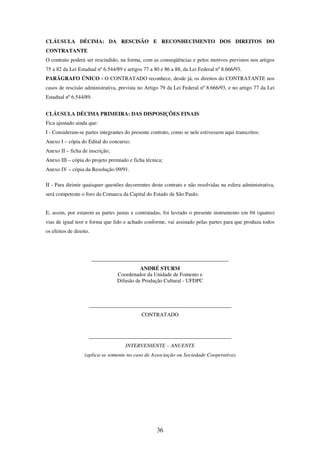36
CLÁUSULA DÉCIMA: DA RESCISÃO E RECONHECIMENTO DOS DIREITOS DO
CONTRATANTE
O contrato poderá ser rescindido, na forma, com as conseqüências e pelos motivos previstos nos artigos
75 a 82 da Lei Estadual nº 6.544/89 e artigos 77 a 80 e 86 a 88, da Lei Federal nº 8.666/93.
PARÁGRAFO ÚNICO - O CONTRATADO reconhece, desde já, os direitos do CONTRATANTE nos
casos de rescisão administrativa, prevista no Artigo 79 da Lei Federal nº 8.666/93, e no artigo 77 da Lei
Estadual nº 6.544/89.
CLÁUSULA DÉCIMA PRIMEIRA: DAS DISPOSIÇÕES FINAIS
Fica ajustado ainda que:
I - Consideram-se partes integrantes do presente contrato, como se nele estivessem aqui transcritos:
Anexo I – cópia do Edital do concurso;
Anexo II – ficha de inscrição;
Anexo III – cópia do projeto premiado e ficha técnica;
Anexo IV – cópia da Resolução 09/91.
II - Para dirimir quaisquer questões decorrentes deste contrato e não resolvidas na esfera administrativa,
será competente o foro da Comarca da Capital do Estado de São Paulo.
E, assim, por estarem as partes justas e contratadas, foi lavrado o presente instrumento em 04 (quatro)
vias de igual teor e forma que lido e achado conforme, vai assinado pelas partes para que produza todos
os efeitos de direito.
___________________________________________________
ANDRÉ STURM
Coordenador da Unidade de Fomento e
Difusão de Produção Cultural - UFDPC
_____________________________________________________
CONTRATADO
_____________________________________________________
INTERVENIENTE – ANUENTE
(aplica-se somente no caso de Associação ou Sociedade Cooperativa)
 