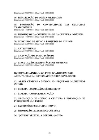 38
Data Inicial: 29/06/2011 - Data Final: 19/08/2011
16) FINALIZAÇÃO DE LONGA METRAGEM
Data Inicial: 29/06/2011 - Data Final: 22/08/2011
18) PROMOÇÃO DA CONTINUIDADE DAS CULTURAS
TRADICIONAIS
Data Inicial: 17/05/2011 - Data Final: 22/07/2011
19) PROMOÇÃO DA CONTINUIDADE DA CULTURA INDÍGENA
Data Inicial: 17/05/2011 - Data Final: 27/07/2011
20) CONCURSO DE APOIO A PROJETOS DE HIP HOP
Data Inicial: 25/05/2011 - Data Final: 13/07/2011
21) ARTES VISUAIS
Data Inicial: 27/05/2011 - Data Final: 18/07/2011
22) GRAVAÇÃO DE DISCO INÉDITO
Data Inicial: 29/06/2011 - Data Final: 15/08/2011
23) CIRCULAÇÃO DE ESPETÁCULOS MUSICAIS
Data Inicial: 29/06/2011 - Data Final: 17/08/2011
B) EDITAIS AINDA NÃO PUBLICADOS EM 2011:
ACOMPANHAR AS INFORMAÇÕES ATUAIS PELO SITE
12) ARTES CÊNICAS + MÚSICA EM PEQUENOS MUNICÍPIOS
(NOVO)
14) CINEMA - ANIMAÇÃO / SÉRIES DE TV
17) CINEMA - COMPLEMENTAÇÃO
22) PROMOÇÃO DE ACESSO À CULTURA E FORMAÇÃO DE
PÚBLICO EM SÃO PAULO
24) PATRIMÔNIO CULTURAL (NOVO)
25) PROMOÇÃO DE ACESSO À CULTURA
26) "JOVENS" (EDITAL A DEFINIR) (NOVO)
 