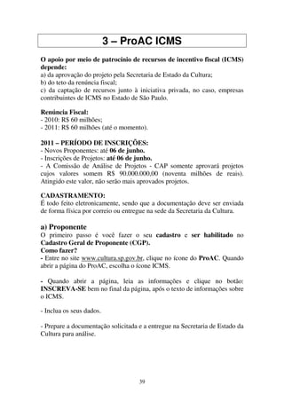 39
3 – ProAC ICMS
O apoio por meio de patrocínio de recursos de incentivo fiscal (ICMS)
depende:
a) da aprovação do projeto pela Secretaria de Estado da Cultura;
b) do teto da renúncia fiscal;
c) da captação de recursos junto à iniciativa privada, no caso, empresas
contribuintes de ICMS no Estado de São Paulo.
Renúncia Fiscal:
- 2010: R$ 60 milhões;
- 2011: R$ 60 milhões (até o momento).
2011 – PERÍODO DE INSCRIÇÕES:
- Novos Proponentes: até 06 de junho.
- Inscrições de Projetos: até 06 de junho.
- A Comissão de Análise de Projetos - CAP somente aprovará projetos
cujos valores somem R$ 90.000.000,00 (noventa milhões de reais).
Atingido este valor, não serão mais aprovados projetos.
CADASTRAMENTO:
É todo feito eletronicamente, sendo que a documentação deve ser enviada
de forma física por correio ou entregue na sede da Secretaria da Cultura.
a) Proponente
O primeiro passo é você fazer o seu cadastro e ser habilitado no
Cadastro Geral de Proponente (CGP).
Como fazer?
- Entre no site www.cultura.sp.gov.br, clique no ícone do ProAC. Quando
abrir a página do ProAC, escolha o ícone ICMS.
- Quando abrir a página, leia as informações e clique no botão:
INSCREVA-SE bem no final da página, após o texto de informações sobre
o ICMS.
- Inclua os seus dados.
- Prepare a documentação solicitada e a entregue na Secretaria de Estado da
Cultura para análise.
 