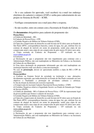 40
- Se o seu cadastro for aprovado, você receberá via e-mail (no endereço
eletrônico do cadastro) o número (CGP) e senha para cadastramento do seu
projeto no Sistema do ProAC – ICMS.
- Verifique constantemente seu e-mail para obter a resposta.
- Se não receber, entre em contato com a Secretaria de Estado da Cultura.
Os documentos obrigatórios para cadastro de proponente são:
Pessoa física:
a) Cédula de Identidade – RG.
b) Cadastro de Pessoa Física – CPF.
c) Certidão Negativa de Débitos de Tributos Federais (CND).
d) Cópia dos comprovantes de domicílio ou sede há mais de 02 (dois) anos no Estado de
São Paulo (IPTU, correspondência bancária, contas de água, luz, gás, telefone fixo ou
contrato de aluguel de imóvel) em nome do proponente, sendo uma cópia de um
comprovante atual e uma cópia de um comprovante de pelo menos 02 (dois) anos atrás.
e) Cópia assinada do Cadastro do Proponente – CP realizado no site
www.cultura.sp.gov.br
f) Currículo.
g) Declarações de que o proponente não tem impedimento para contratar com a
Administração Pública, não está inadimplente no Ministério da Cultura e na Secretaria
de Cultura de seu Município.
h) Uma única declaração do proponente informando que não está inadimplente em
instituição bancária onde será aberta a conta movimentação.
No caso de procuração, deverá ser apresentada também a cópia do RG e CPF do
procurador.
Pessoa jurídica:
a) Contrato ou Estatuto Social da sociedade ou instituição e suas alterações,
devidamente registrado, que tenha domicílio no Estado de São Paulo constando em seus
objetivos e finalidades a promoção de atividades culturais e artísticas.
b) Ata da eleição da diretoria em exercício registrada.
c) Comprovante de inscrição Cadastro Nacional de Pessoa Jurídica – CNPJ.
d) Certidões Negativas relativa à Seguridade Social e ao Fundo de Garantia por Tempo
de Serviço (FGTS).
e) Cédula de identidade - RG e Cadastro de Pessoa Física - CPF do representante legal
da pessoa jurídica que firmou o cadastro de inscrição.
f) Certidão Negativa de Débitos de Tributos Federais (CND).
g) Cópia dos comprovantes de domicílio ou sede há mais de 02 (dois) anos no Estado de
São Paulo (IPTU, correspondência bancária, contas de água, luz, gás, telefone fixo ou
contrato de aluguel de imóvel) em nome do proponente, sendo uma cópia de um
comprovante atual e uma cópia de um comprovante de pelo menos 02 (dois) anos atrás.
h) Cópia assinada do Cadastro do Proponente – CP realizado no site
www.cultura.sp.gov.br.
i) Currículo.
j) Declarações de que o proponente não tem impedimento para contratar com a
Administração Pública, não está inadimplente no Ministério da Cultura e na Secretaria
de Cultura de seu Município.
 