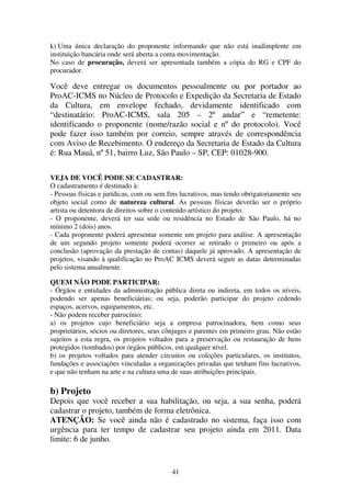 41
k) Uma única declaração do proponente informando que não está inadimplente em
instituição bancária onde será aberta a conta movimentação.
No caso de procuração, deverá ser apresentada também a cópia do RG e CPF do
procurador.
Você deve entregar os documentos pessoalmente ou por portador ao
ProAC-ICMS no Núcleo de Protocolo e Expedição da Secretaria de Estado
da Cultura, em envelope fechado, devidamente identificado com
“destinatário: ProAC-ICMS, sala 205 – 2º andar” e “remetente:
identificando o proponente (nome/razão social e nº do protocolo). Você
pode fazer isso também por correio, sempre através de correspondência
com Aviso de Recebimento. O endereço da Secretaria de Estado da Cultura
é: Rua Mauá, nº 51, bairro Luz, São Paulo – SP, CEP: 01028-900.
VEJA DE VOCÊ PODE SE CADASTRAR:
O cadastramento é destinado à:
- Pessoas físicas e jurídicas, com ou sem fins lucrativos, mas tendo obrigatoriamente seu
objeto social como de natureza cultural. As pessoas físicas deverão ser o próprio
artista ou detentora de direitos sobre o conteúdo artístico do projeto.
- O proponente, deverá ter sua sede ou residência no Estado de São Paulo, há no
mínimo 2 (dois) anos.
- Cada proponente poderá apresentar somente um projeto para análise. A apresentação
de um segundo projeto somente poderá ocorrer se retirado o primeiro ou após a
conclusão (aprovação da prestação de contas) daquele já aprovado. A apresentação de
projetos, visando à qualificação no ProAC ICMS deverá seguir as datas determinadas
pelo sistema anualmente.
QUEM NÃO PODE PARTICIPAR:
- Órgãos e entidades da administração pública direta ou indireta, em todos os níveis,
podendo ser apenas beneficiárias; ou seja, poderão participar do projeto cedendo
espaços, acervos, equipamentos, etc.
- Não podem receber patrocínio:
a) os projetos cujo beneficiário seja a empresa patrocinadora, bem como seus
proprietários, sócios ou diretores, seus cônjuges e parentes em primeiro grau. Não estão
sujeitos a esta regra, os projetos voltados para a preservação ou restauração de bens
protegidos (tombados) por órgãos públicos, em qualquer nível.
b) os projetos voltados para atender circuitos ou coleções particulares, os institutos,
fundações e associações vinculadas a organizações privadas que tenham fins lucrativos,
e que não tenham na arte e na cultura uma de suas atribuições principais.
b) Projeto
Depois que você receber a sua habilitação, ou seja, a sua senha, poderá
cadastrar o projeto, também de forma eletrônica.
ATENÇÃO: Se você ainda não é cadastrado no sistema, faça isso com
urgência para ter tempo de cadastrar seu projeto ainda em 2011. Data
limite: 6 de junho.
 