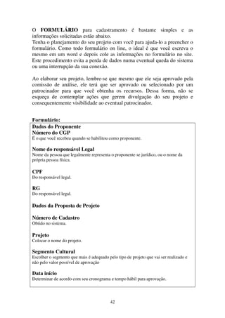 42
O FORMULÁRIO para cadastramento é bastante simples e as
informações solicitadas estão abaixo.
Tenha o planejamento do seu projeto com você para ajuda-lo a preencher o
formulário. Como todo formulário on line, o ideal é que você escreva o
mesmo em um word e depois cole as informações no formulário no site.
Este procedimento evita a perda de dados numa eventual queda do sistema
ou uma interrupção da sua conexão.
Ao elaborar seu projeto, lembre-se que mesmo que ele seja aprovado pela
comissão de análise, ele terá que ser aprovado ou selecionado por um
patrocinador para que você obtenha os recursos. Dessa forma, não se
esqueça de contemplar ações que gerem divulgação do seu projeto e
consequentemente visibilidade ao eventual patrocinador.
Formulário:
Dados do Proponente
Número do CGP
É o que você recebeu quando se habilitou como proponente.
Nome do responsável Legal
Nome da pessoa que legalmente representa o proponente se jurídico, ou o nome da
própria pessoa física.
CPF
Do responsável legal.
RG
Do responsável legal.
Dados da Proposta de Projeto
Número de Cadastro
Obtido no sistema.
Projeto
Colocar o nome do projeto.
Segmento Cultural
Escolher o segmento que mais é adequado pelo tipo de projeto que vai ser realizado e
não pelo valor possível de aprovação
Data início
Determinar de acordo com seu cronograma e tempo hábil para aprovação.
 