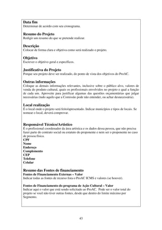 43
Data fim
Determinar de acordo com seu cronograma.
Resumo do Projeto
Redigir um resumo do que se pretende realizar.
Descrição
Colocar de forma clara e objetiva como será realizado o projeto.
Objetivo
Escrever o objetivo geral e específicos.
Justificativa do Projeto
Porque seu projeto deve ser realizado, do ponto de vista dos objetivos do ProAC.
Outras informações
Coloque as demais informações relevantes, inclusive sobre o público alvo, valores de
venda do produto cultural, quais os profissionais envolvidos no projeto e qual a função
de cada um. Aproveite para justificar algumas das questões orçamentárias que julgar
necessárias (tudo aquilo que a Comissão pode não entender, ou achar desnecessária).
Local realização
É o local onde o projeto será feito/apresentado. Indicar municípios e tipos de locais. Se
nomear o local, deverá comprovar.
Responsável Técnico/Artístico
É o profissional coordenador da área artística e os dados dessa pessoa, que não precisa
fazer parte do contrato social ou estatuto do proponente e nem ser o proponente no caso
de pessoa física.
CPF
Nome
Endereço
Complemento
CEP
Telefone
Celular
Resumo das Fontes de financiamento
Fontes de Financiamento Externas – Valor
Indicar todas as fontes de recurso fora o ProAC ICMS e valores (se houver).
Fontes de Financiamento do programa de Ação Cultural – Valor
Indicar aqui o valor que está sendo solicitado ao ProAC. Pode ser o valor total do
projeto se você não tiver outras fontes, desde que dentro do limite máximo por
Segmento.
 