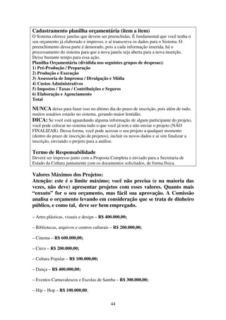 44
Cadastramento planilha orçamentária (item a item)
O Sistema oferece janelas que devem ser preenchidas. É fundamental que você tenha o
seu orçamento já elaborado e impresso, e aí transcreva os dados para o Sistema. O
preenchimento dessa parte é demorado, pois a cada informação inserida, há o
processamento do sistema para que a nova janela seja aberta para a nova inserção.
Deixe bastante tempo para essa ação.
Planilha Orçamentária (dividida nos seguintes grupos de despesas):
1) Pré-Produção / Preparação
2) Produção e Execução
3) Assessoria de Imprensa / Divulgação e Mídia
4) Custos Administrativos
5) Impostos / Taxas / Contribuições e Seguros
6) Elaboração e Agenciamento
Total
NUNCA deixe para fazer isso no último dia do prazo de inscrição, pois além de tudo,
muitos usuários estarão no sistema, gerando maior lentidão.
DICA: Se você está aguardando alguma informação de algum participante do projeto,
você pode colocar no sistema tudo o que você já tem e não enviar o projeto (NÃO
FINALIZAR). Dessa forma, você pode acessar o seu projeto a qualquer momento
(dentro do prazo de inscrição de projetos), incluir os novos dados e aí sim finalizar a
inscrição, enviando o projeto para a análise.
Termo de Responsabilidade
Deverá ser impresso junto com a Proposta Completa e enviado para a Secretaria de
Estado da Cultura juntamente com os documentos solicitados, de forma física.
Valores Máximos dos Projetos:
Atenção: este é o limite máximo; você não precisa (e na maioria das
vezes, não deve) apresentar projetos com esses valores. Quanto mais
“enxuto” for o seu orçamento, mas fácil sua aprovação. A Comissão
analisa o orçamento levando em consideração que se trata de dinheiro
público, e como tal, deve ser bem empregado.
– Artes plásticas, visuais e design – R$ 400.000,00;
– Bibliotecas, arquivos e centros culturais – R$ 200.000,00;
– Cinema – R$ 600.000,00;
– Circo – R$ 200.000,00;
– Cultura Popular – R$ 100.000,00;
– Dança – R$ 400.000,00;
– Eventos Carnavalescos e Escolas de Samba – R$ 300.000,00;
– Hip – Hop – R$ 100.000,00;
 