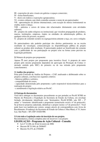 46
III - exposições de artes visuais em galerias e espaços comerciais;
IV - festas beneficentes;
V - shows em rodeios e exposições agropecuárias;
VI - eventos culturais cujo título contenha somente o nome de um patrocinador;
VII - apresentações de artistas internacionais, com exceção de música instrumental ou
erudita, teatro e dança;
VIII - palestras e cursos de temas não relacionados diretamente com atividades
culturais;
IX - projetos de cunho religioso ou institucional, que veiculem propaganda de produtos,
marcas, instituições, empresas, órgãos ou entidades da administração pública, de
qualquer esfera de governo, ou países;
X - projetos de conteúdo sectário ou segregacionista atinente a raça, cor, sexo e religião.
Os patrocinadores não poderão participar dos direitos patrimoniais ou na receita
resultante da veiculação, comercialização ou disponibilização pública do projeto
cultural ou produto dele resultante. O patrocinador poderá ser beneficiado tão somente
com a publicidade de sua participação no projeto e/ou na forma como previsto na
Legislação pertinente.
2) Número de projetos por proponente:
Apenas 1 (um) projeto por proponente para incentivo fiscal. A proposta de outro
projeto pelo mesmo proponente dependerá de aprovação da Prestação de Contas (=
atestado emitido pela SEC) do primeiro ou de sua retirada pelo proponente
(cancelamento).
3) Análise dos projetos:
Feita pela Comissão de Análise de Projetos – CAP, analisando e deliberando sobre os
projetos culturais, com base nos seguintes critérios:
- Interesse público e artístico,
- compatibilidade de custos,
- capacidade demonstrada pelo proponente e pelo responsável técnico/artístico para a
realização do projeto
- e atendimento à legislação relativa ao ProAC.
4) Entrega de documentos
Você deve entregar os documentos pessoalmente ou por portador ao ProAC-ICMS no
Núcleo de Protocolo e Expedição da Secretaria de Estado da Cultura, em envelope
fechado, devidamente identificado com “destinatário: ProAC-ICMS, sala 205 – 2º
andar” e “remetente: identificando o proponente (nome/razão social e nº do protocolo).
Se já houver proposta cadastrada, identificar o projeto (nome e nº do protocolo)”. Você
pode fazer isso também por correio, sempre através de correspondência com Aviso de
Recebimento. O endereço da Secretaria de Estado da Cultura é: Rua Mauá, nº 51, bairro
Luz, São Paulo – SP, CEP: 01028-900.
5) Leia toda a Legislação antes da inscrição do seu projeto.
Recomendamos a leitura completa antes de inscrever o seu projeto
LEGISLAÇÃO - Programa de Ação Cultural - Consulte
• Lei nº 12.268, de 20 de fevereiro de 2006
• Decreto SF 51.944, de 29/06/07
• Decreto 54.275, de 27/04/09
 